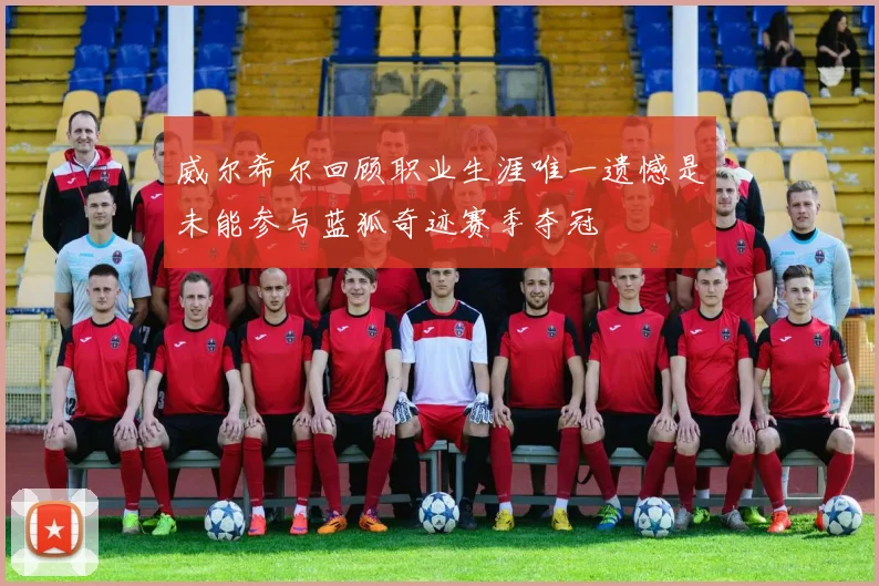 威尔希尔回顾职业生涯唯一遗憾是未能参与蓝狐奇迹赛季夺冠