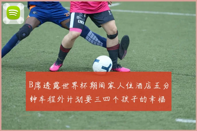 B席透露世界杯期间家人住酒店五分钟车程外计划要三四个孩子的幸福生活