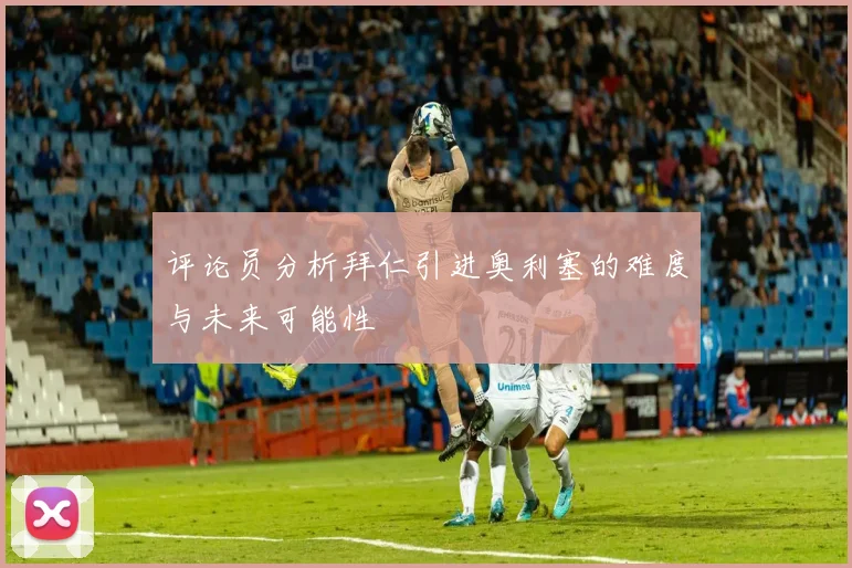 评论员分析拜仁引进奥利塞的难度与未来可能性