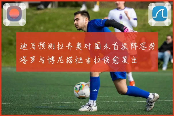 迪马预测拉齐奥对国米首发阵容劳塔罗与博尼搭档吉拉伤愈复出