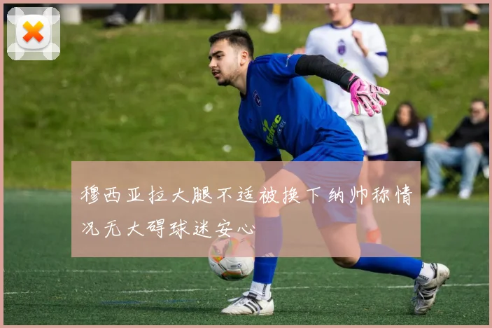 穆西亚拉大腿不适被换下纳帅称情况无大碍球迷安心