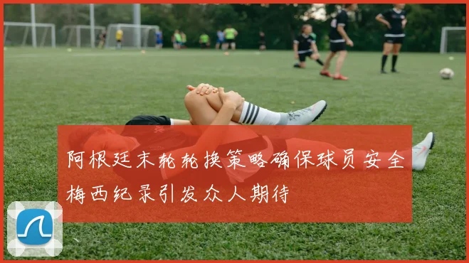 阿根廷末轮轮换策略确保球员安全梅西纪录引发众人期待