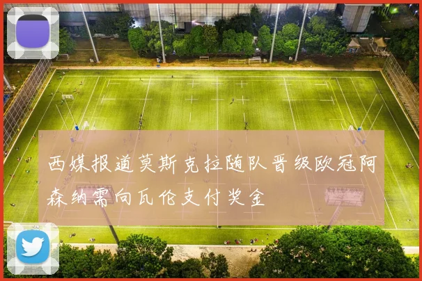 西媒报道莫斯克拉随队晋级欧冠阿森纳需向瓦伦支付奖金
