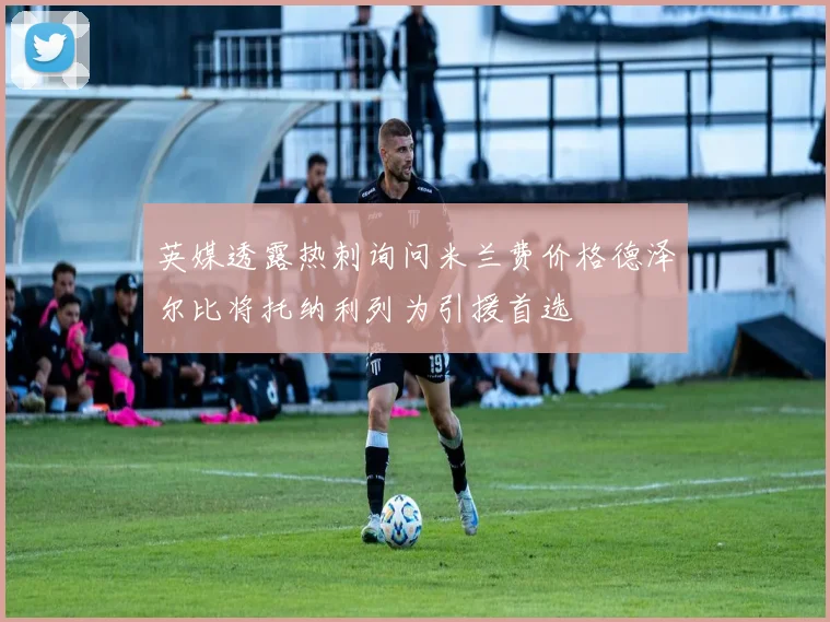 英媒透露热刺询问米兰费价格德泽尔比将托纳利列为引援首选
