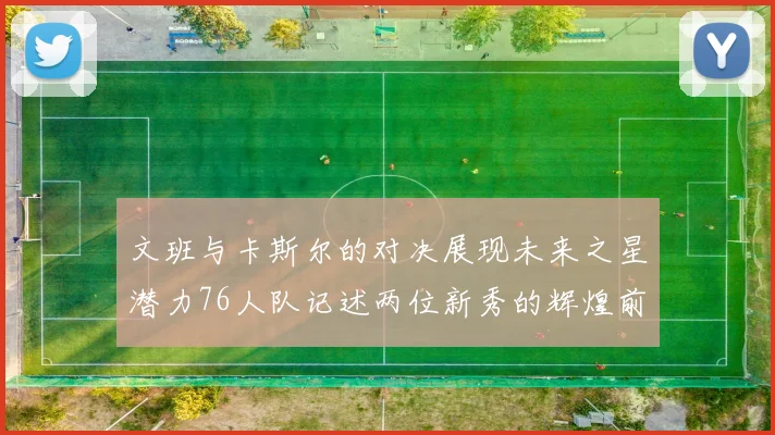 文班与卡斯尔的对决展现未来之星潜力76人队记述两位新秀的辉煌前景