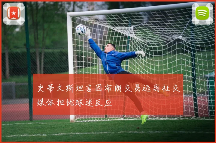 史蒂文斯坦言因布朗交易远离社交媒体担忧球迷反应