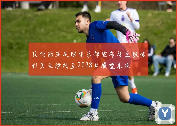 瓦伦西亚足球俱乐部宣布与主教练科贝兰续约至2028年展望未来