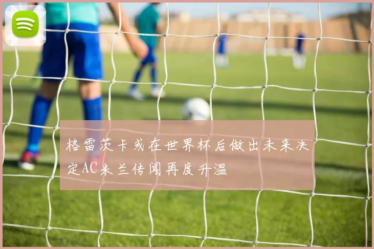 格雷茨卡或在世界杯后做出未来决定AC米兰传闻再度升温