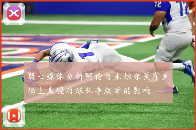 骑士媒体分析阿伦与米切尔莫布里场上表现对球队净效率的影响