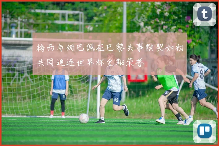 梅西与姆巴佩在巴黎共事默契如初共同追逐世界杯金靴荣誉
