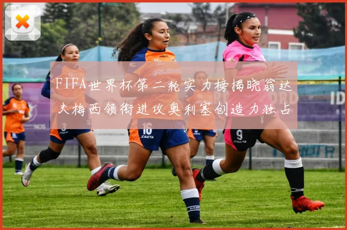 FIFA世界杯第二轮实力榜揭晓翁达夫梅西领衔进攻奥利塞创造力独占鳌头
