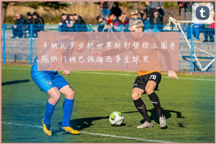 卡纳瓦罗分析世界杯形势称法国夺冠热门姆巴佩梅西争金球奖