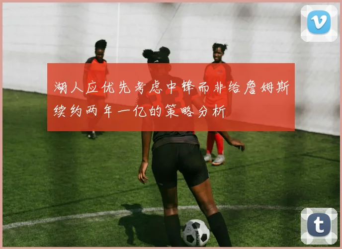 湖人应优先考虑中锋而非给詹姆斯续约两年一亿的策略分析