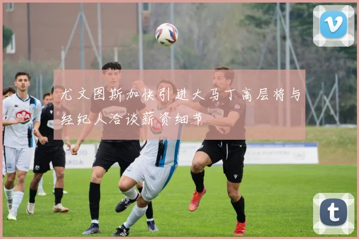 尤文图斯加快引进大马丁高层将与经纪人洽谈薪资细节