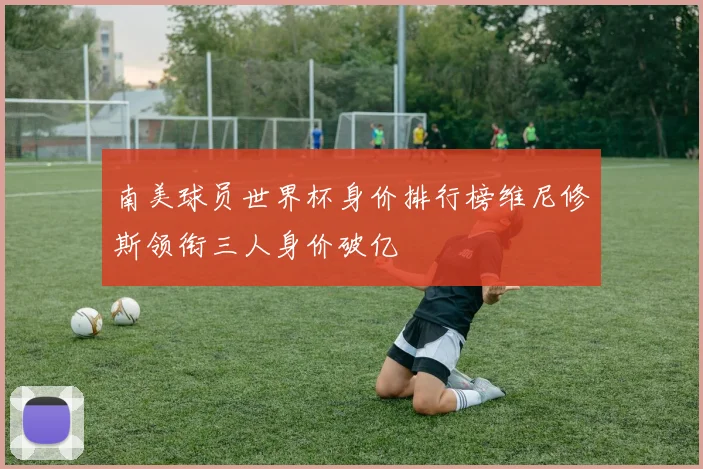 南美球员世界杯身价排行榜维尼修斯领衔三人身价破亿