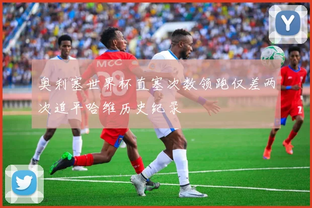 奥利塞世界杯直塞次数领跑仅差两次追平哈维历史纪录