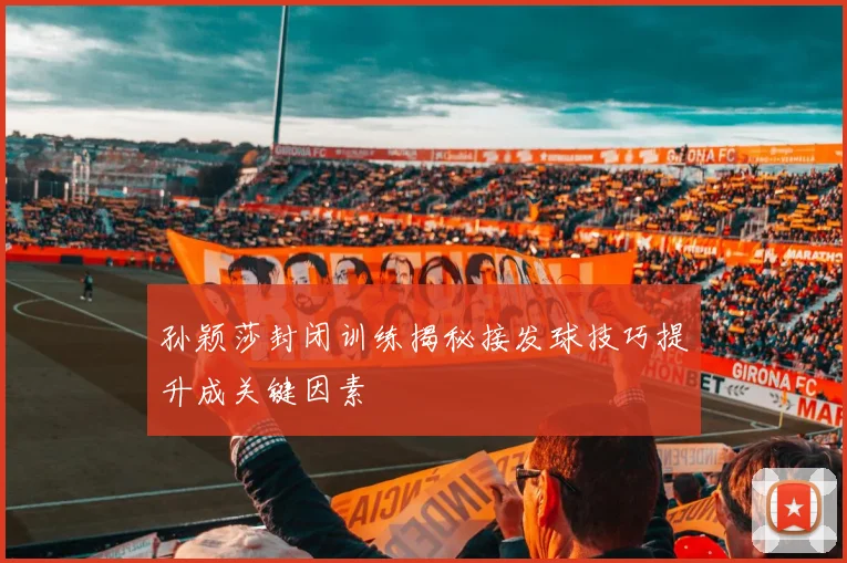 孙颖莎封闭训练揭秘接发球技巧提升成关键因素